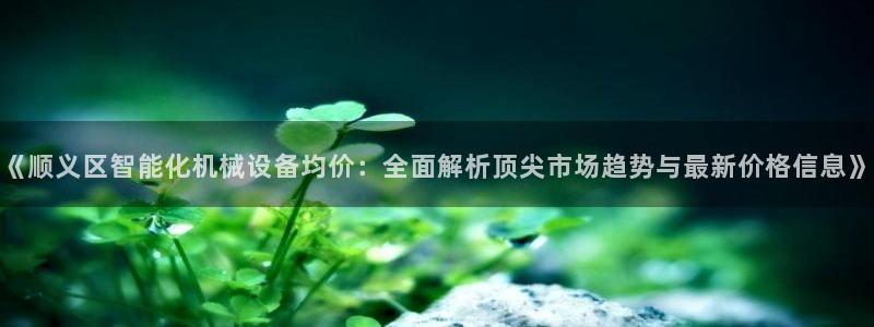 杏盛注册登录：《顺义区智能化机械设备均价：全面解析顶尖市场趋势与最新价格信息》